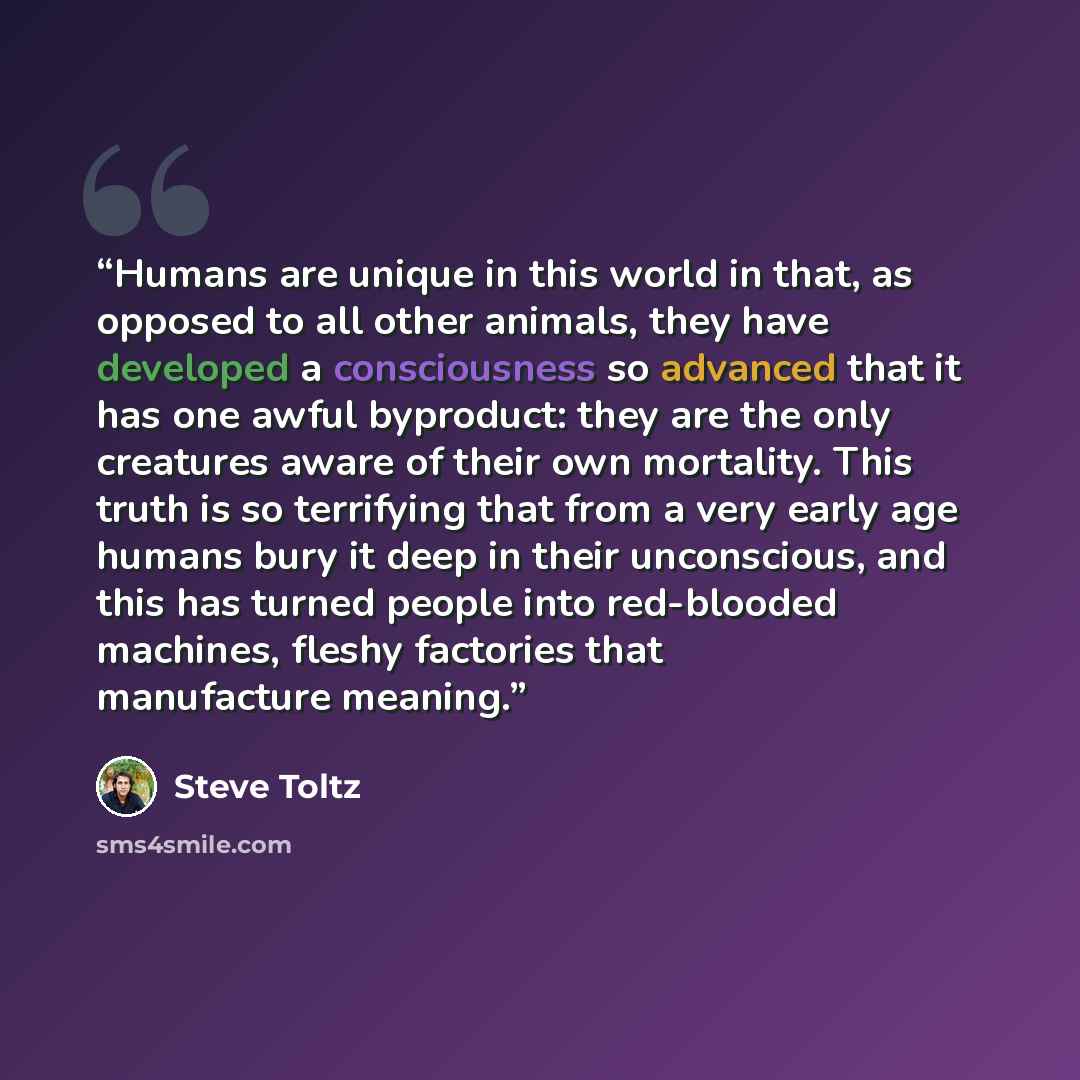 “Humans are unique in this world in that, as opposed to all other animals, they have developed a consciousness so advanced that it has one awful byproduct: they are the only creatures aware of their own mortality. This truth is so terrifying that from a very early age humans bury it deep in their…” quote by Steve Toltz