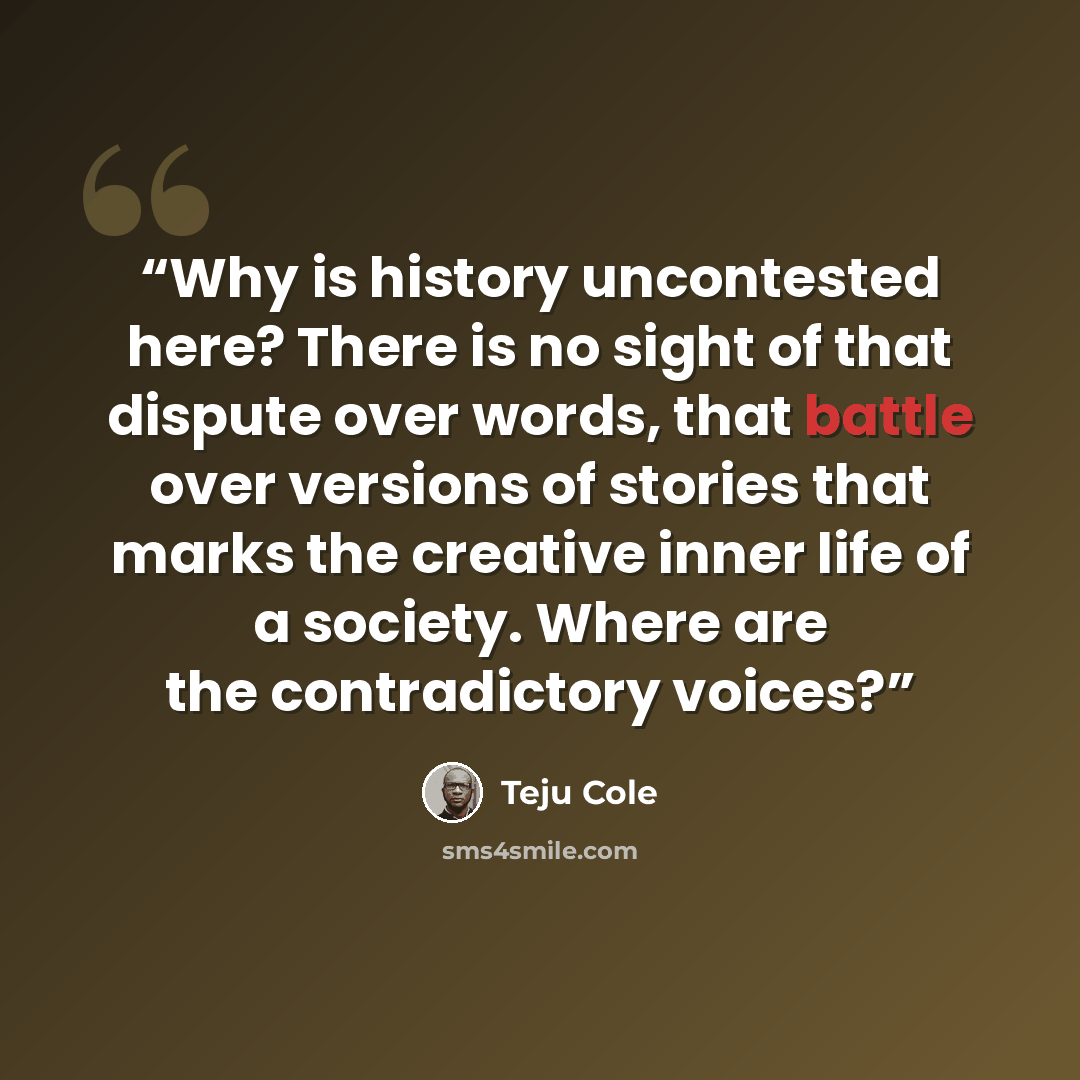 “Why is history uncontested here? There is no sight of that dispute over words, that battle over versions of stories that marks the creative inner life of a society. Where are the contradictory voices?” quote by Teju Cole