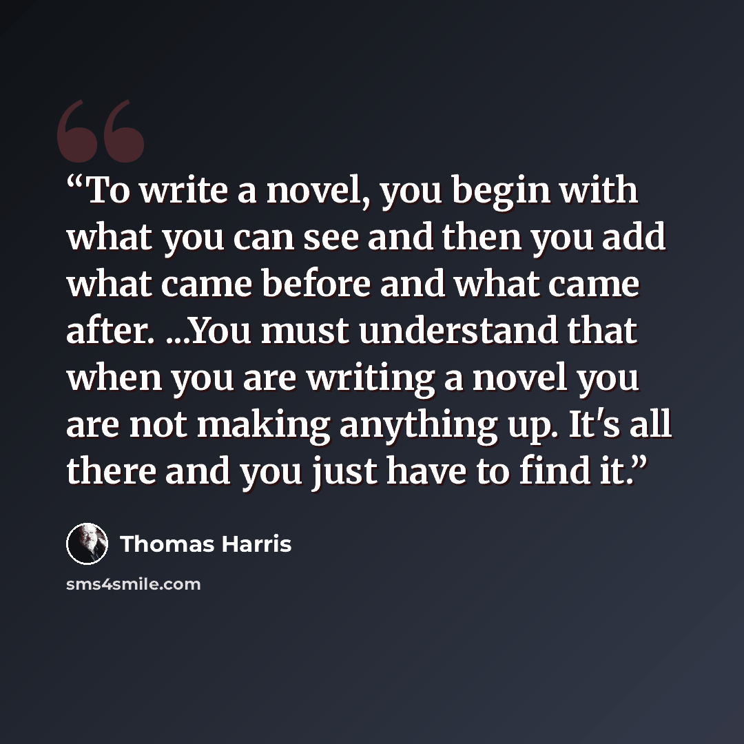 “To write a novel, you begin with what you can see and then you add what came before and what came after. ...You must understand that when you are writing a novel you are not making anything up. It's all there and you just have to find it.” quote by Thomas Harris