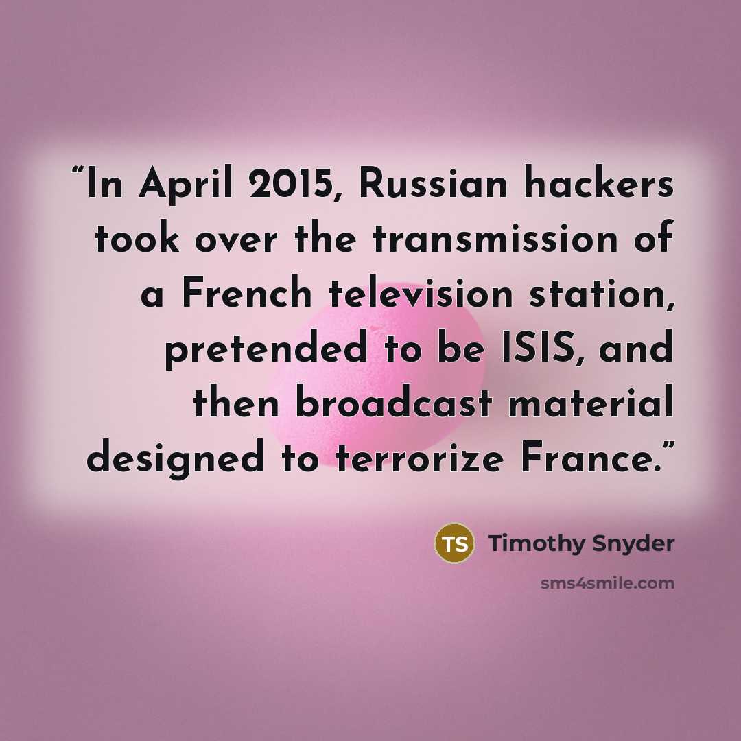 “In April 2015, Russian hackers took over the transmission of a French television station, pretended to be ISIS, and then broadcast material designed to terrorize France.” quote by Timothy Snyder