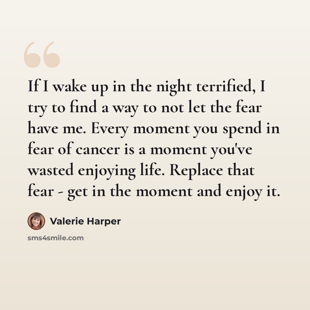 “If I wake up in the night terrified, I try to find a way to not let the fear have me. Every moment you spend in fear of cancer is a moment you've wasted enjoying life. Replace that fear - get in the moment and enjoy it.” quote by Valerie Harper