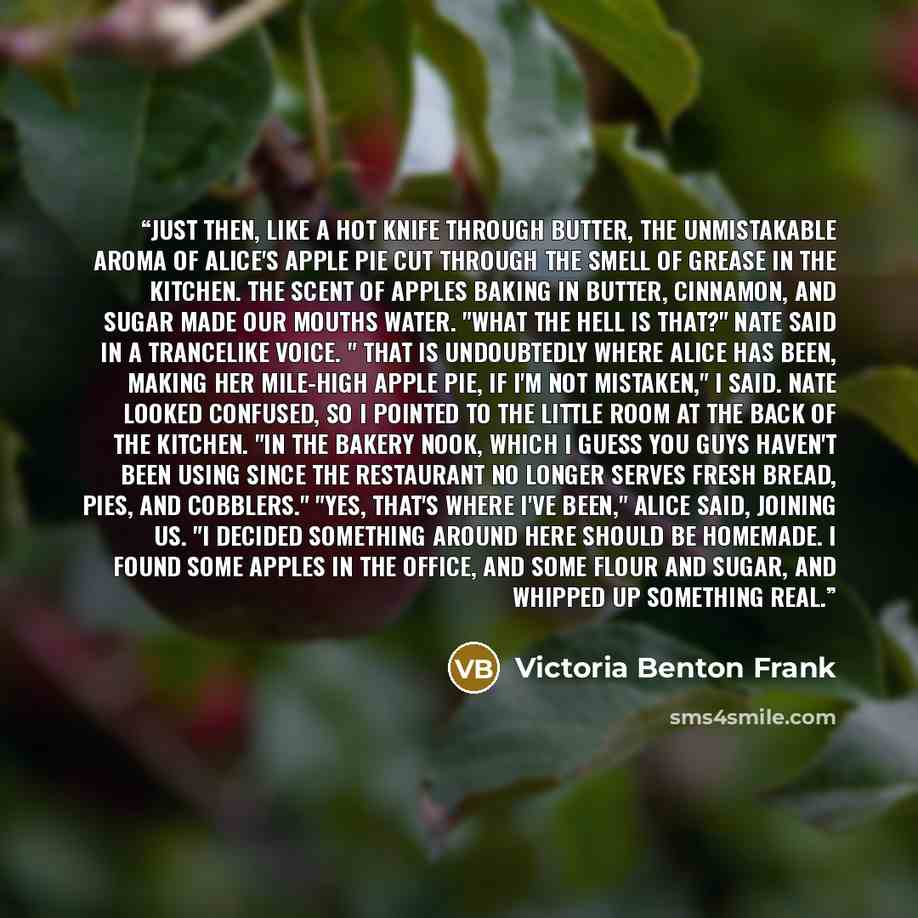 “Just then, like a hot knife through butter, the unmistakable aroma of Alice's apple pie cut through the smell of grease in the kitchen. The scent of apples baking in butter, cinnamon, and sugar made our mouths water. "What the hell is that?" Nate said in a trancelike voice. " That is undoubtedly…” quote by Victoria Benton Frank