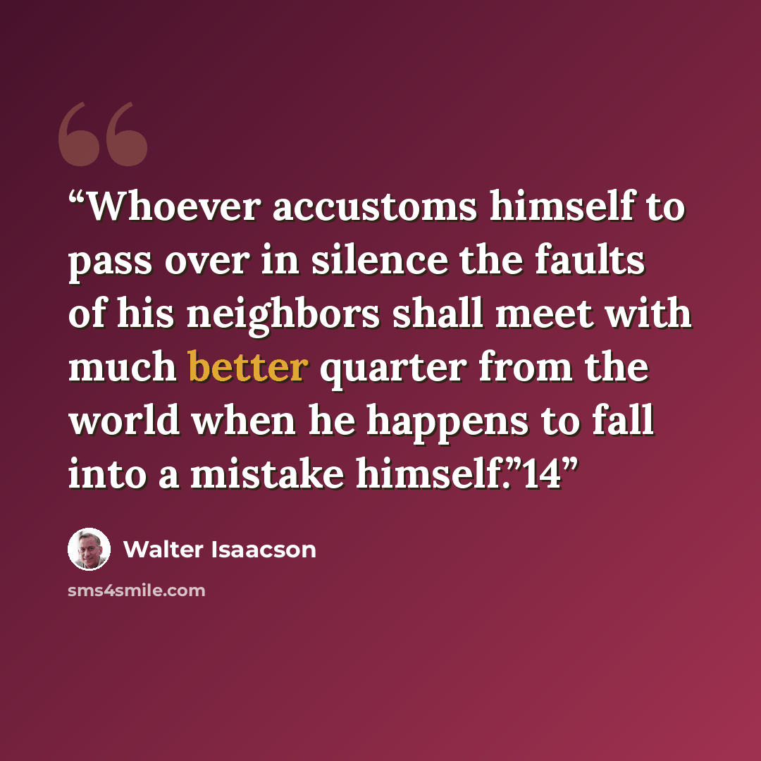 “Whoever accustoms himself to pass over in silence the faults of his neighbors shall meet with much better quarter from the world when he happens to fall into a mistake himself.”14” quote by Walter Isaacson
