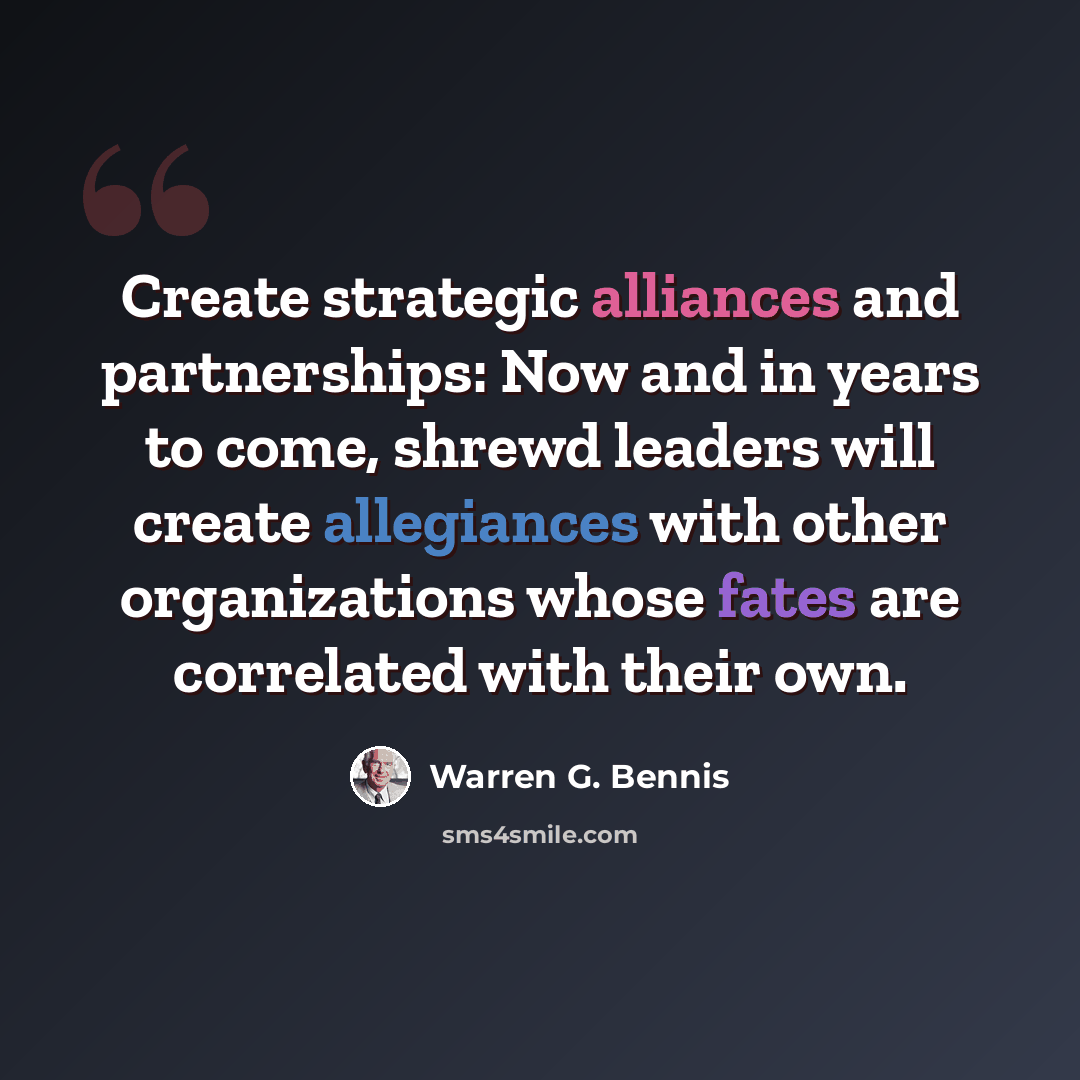 “Create strategic alliances and partnerships: Now and in years to come, shrewd leaders will create allegiances with other organizations whose fates are correlated with their own.” quote by Warren G. Bennis