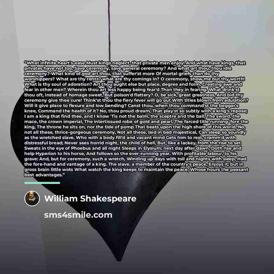 “What infinite heart's-ease Must kings neglect, that private men enjoy! And what have kings, that privates have not too, Save ceremony, save general ceremony? And what art thou, thou idle ceremony? What kind of god art thou, that suffer'st more Of mortal griefs than do thy worshippers? What are thy…” quote by William Shakespeare
