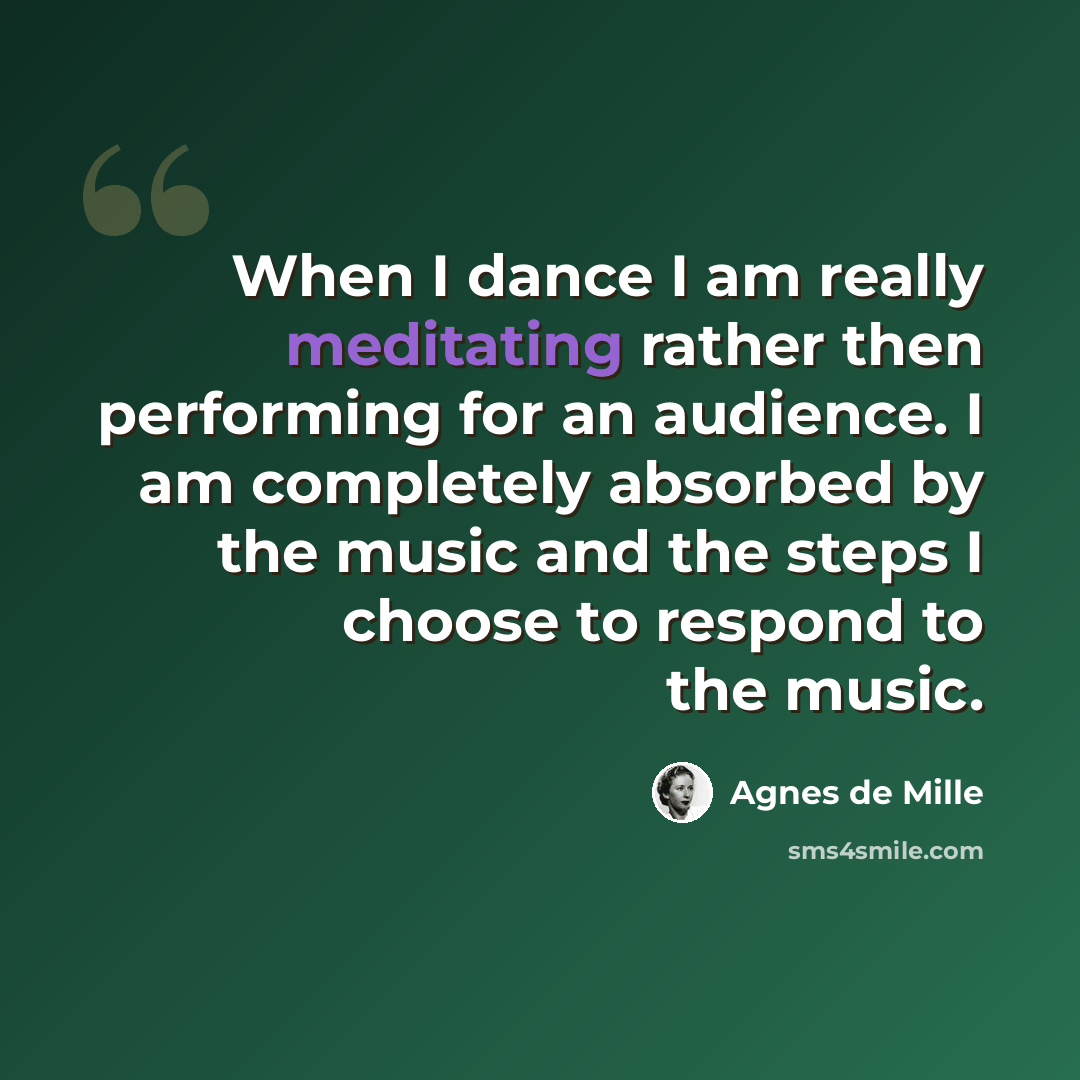 “When I dance I am really meditating rather then performing for an audience. I am completely absorbed by the music and the steps I choose to respond to the music.” quote by Agnes de Mille