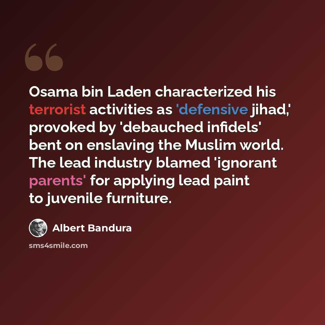 “Osama bin Laden characterized his terrorist activities as 'defensive jihad,' provoked by 'debauched infidels' bent on enslaving the Muslim world. The lead industry blamed 'ignorant parents' for applying lead paint to juvenile furniture.” quote by Albert Bandura