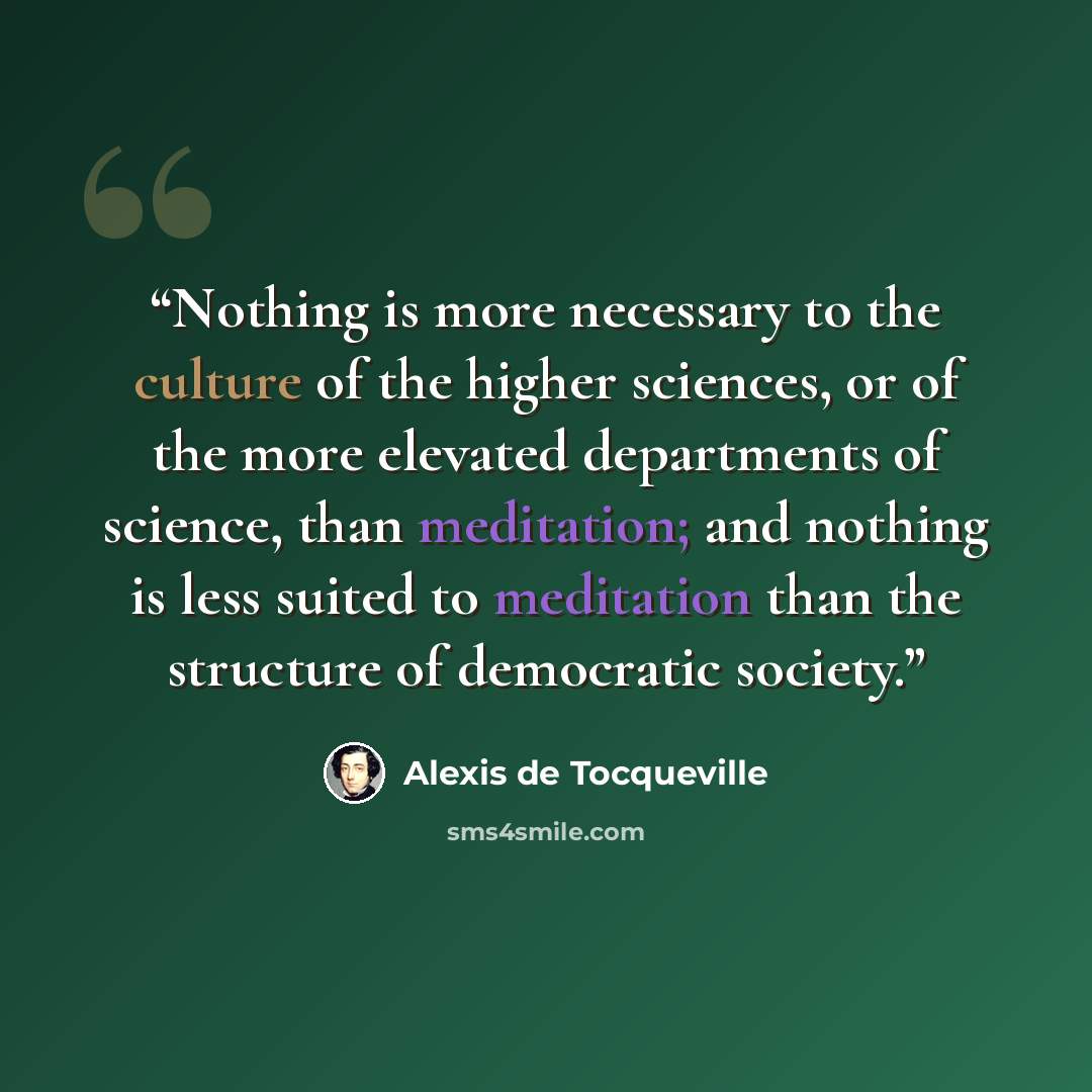 “Nothing is more necessary to the culture of the higher sciences, or of the more elevated departments of science, than meditation; and nothing is less suited to meditation than the structure of democratic society.” quote by Alexis de Tocqueville