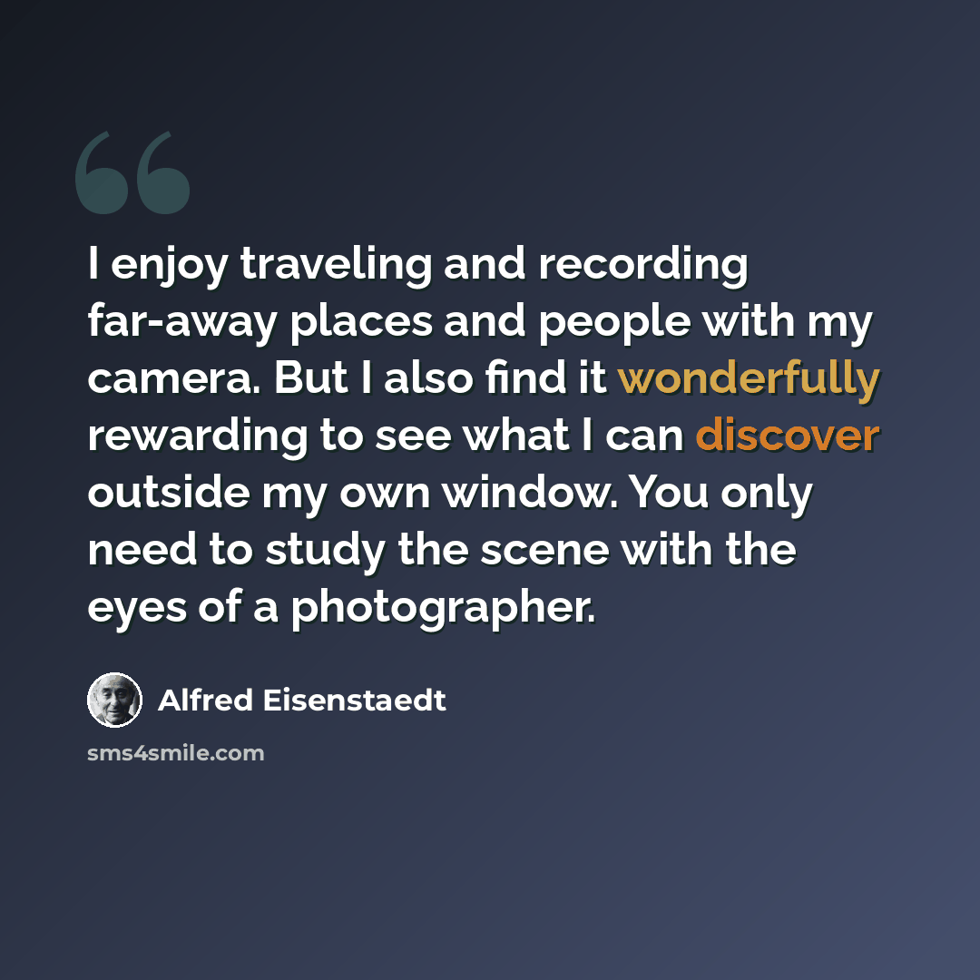 “I enjoy traveling and recording far-away places and people with my camera. But I also find it wonderfully rewarding to see what I can discover outside my own window. You only need to study the scene with the eyes of a photographer.” quote by Alfred Eisenstaedt