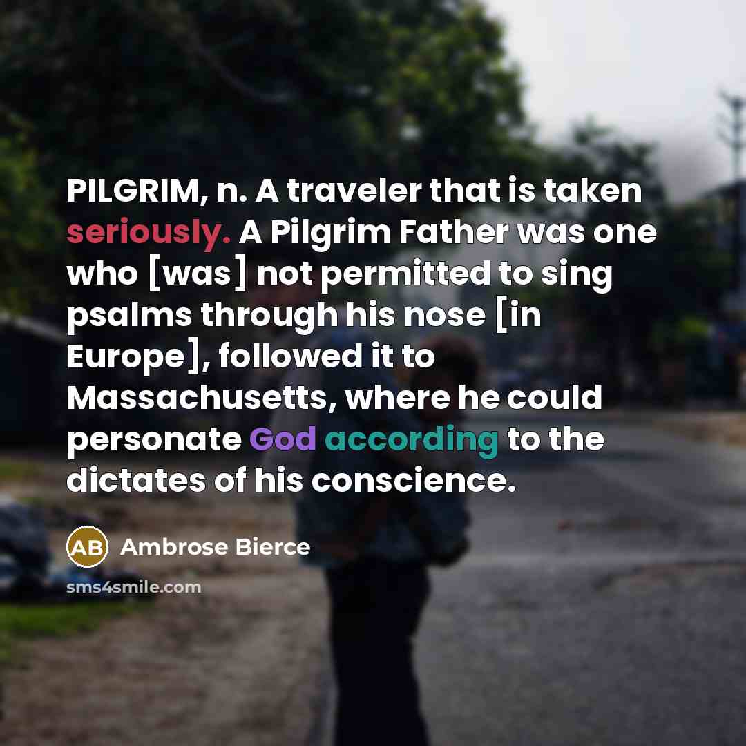 “PILGRIM, n. A traveler that is taken seriously. A Pilgrim Father was one who [was] not permitted to sing psalms through his nose [in Europe], followed it to Massachusetts, where he could personate God according to the dictates of his conscience.” quote by Ambrose Bierce