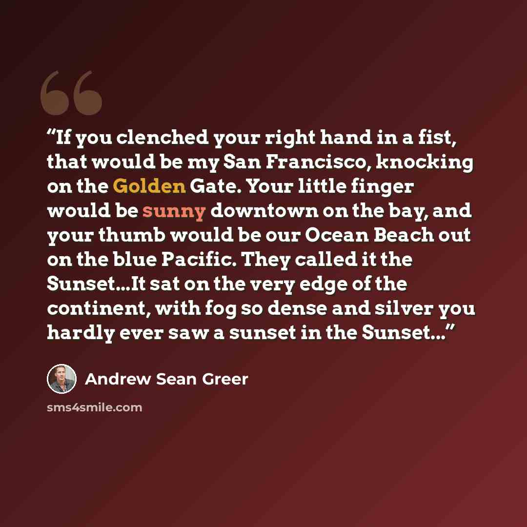 “If you clenched your right hand in a fist, that would be my San Francisco, knocking on the Golden Gate. Your little finger would be sunny downtown on the bay, and your thumb would be our Ocean Beach out on the blue Pacific. They called it the Sunset...It sat on the very edge of the continent, with…” quote by Andrew Sean Greer