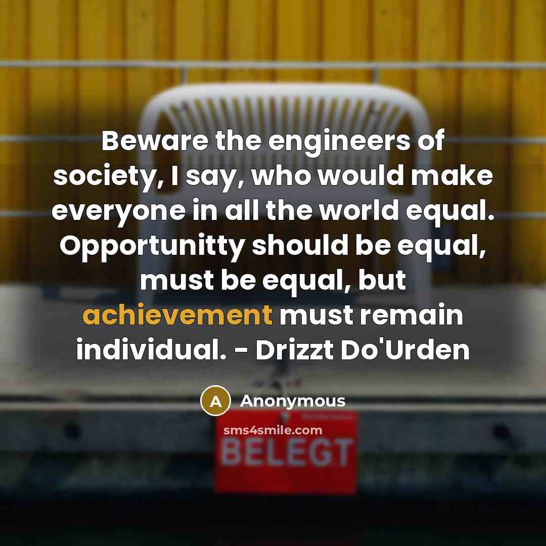 “Beware the engineers of society, I say, who would make everyone in all the world equal. Opportunitty should be equal, must be equal, but achievement must remain individual. - Drizzt Do'Urden” quote by Anonymous