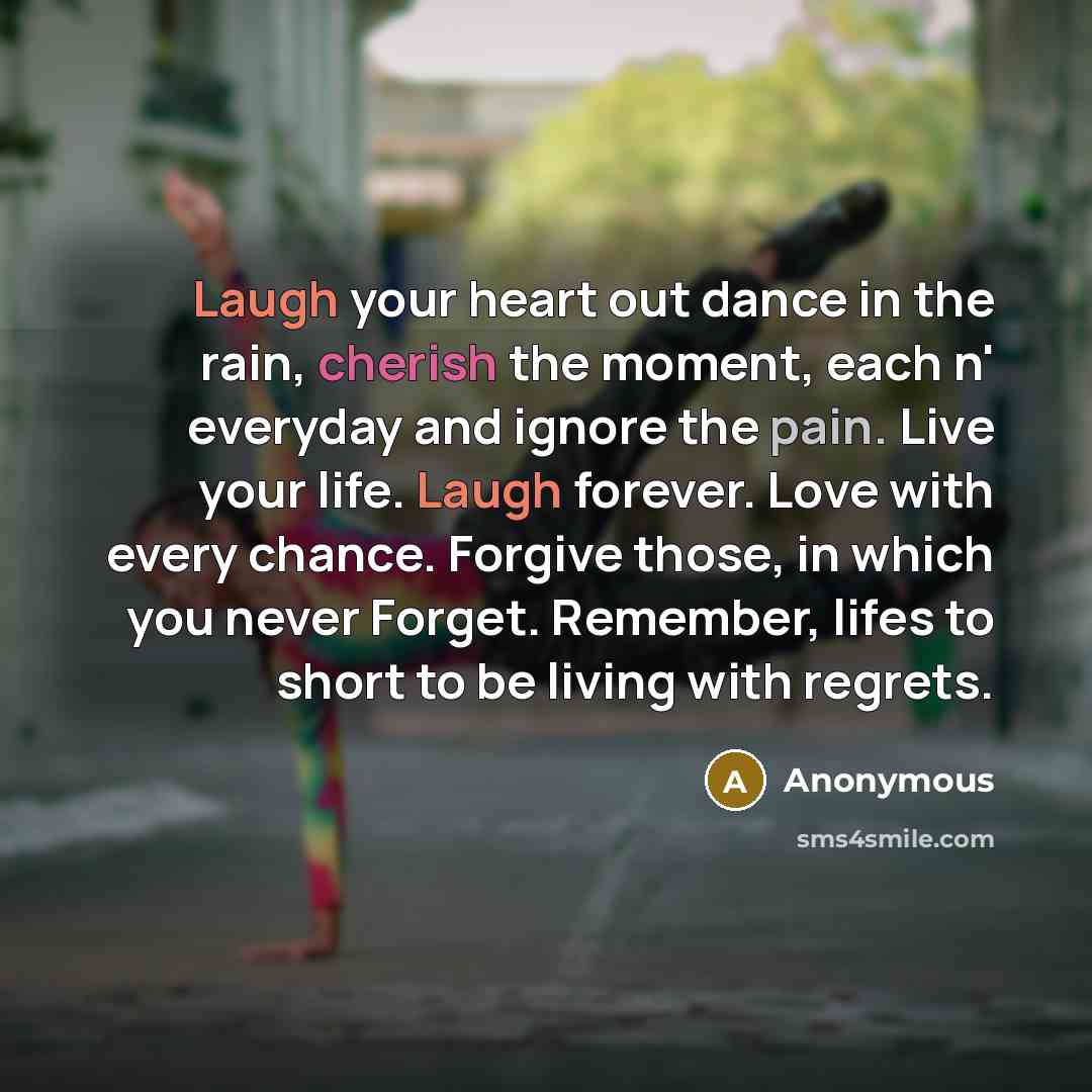“Laugh your heart out dance in the rain, cherish the moment, each n' everyday and ignore the pain. Live your life. Laugh forever. Love with every chance. Forgive those, in which you never Forget. Remember, lifes to short to be living with regrets.” quote by Anonymous