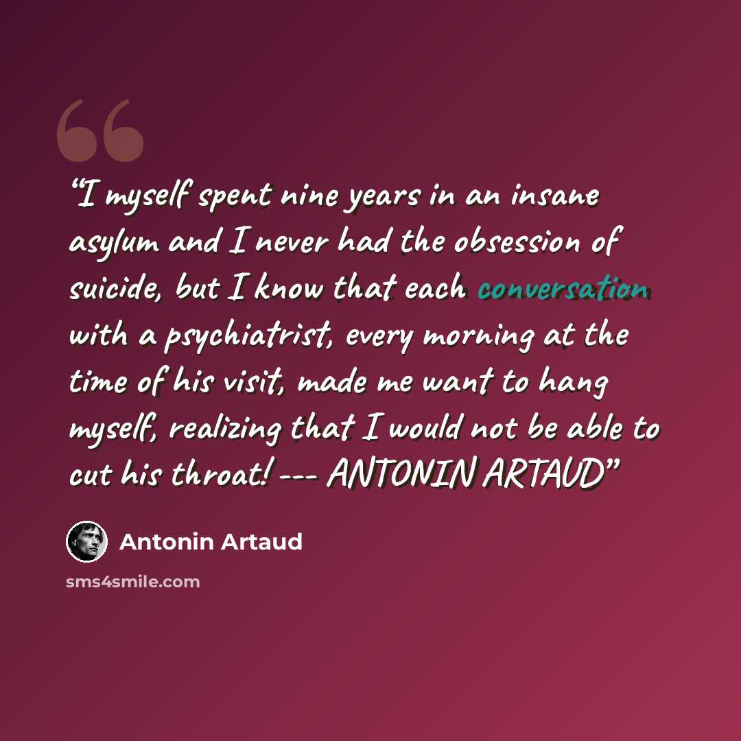 “I myself spent nine years in an insane asylum and I never had the obsession of suicide, but I know that each conversation with a psychiatrist, every morning at the time of his visit, made me want to hang myself, realizing that I would not be able to cut his throat! --- ANTONIN ARTAUD” quote by Antonin Artaud