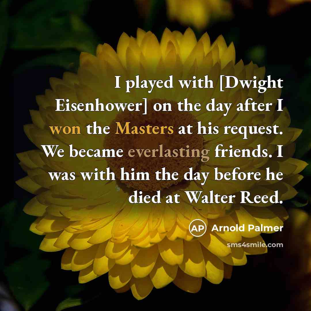“I played with [Dwight Eisenhower] on the day after I won the Masters at his request. We became everlasting friends. I was with him the day before he died at Walter Reed.” quote by Arnold Palmer
