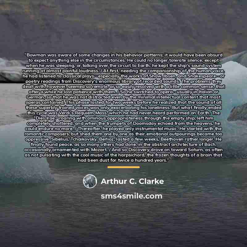 “Bowman was aware of some changes in his behavior patterns; it would have been absurd to expect anything else in the circumstances. He could no longer tolerate silence; except when he was sleeping, or talking over the circuit to Earth, he kept the ship's sound system running at almost painful…” quote by Arthur C. Clarke