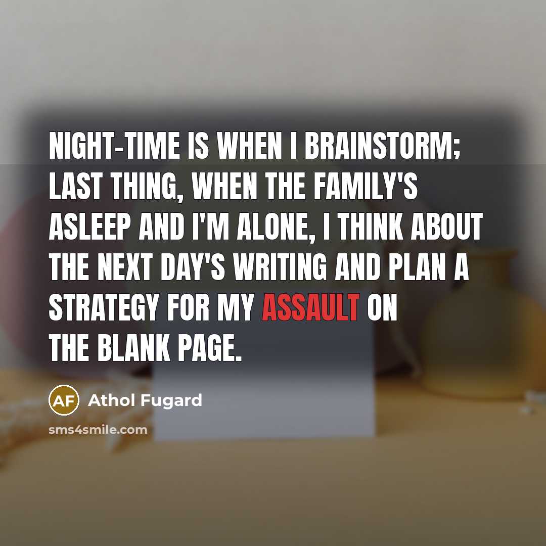 “Night-time is when I brainstorm; last thing, when the family's asleep and I'm alone, I think about the next day's writing and plan a strategy for my assault on the blank page.” quote by Athol Fugard
