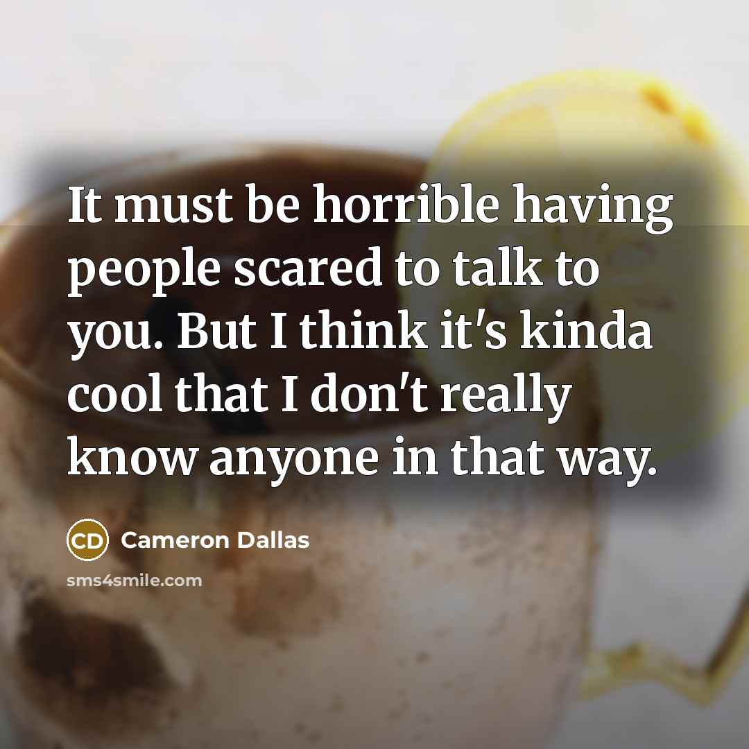 “It must be horrible having people scared to talk to you. But I think it's kinda cool that I don't really know anyone in that way.” quote by Cameron Dallas