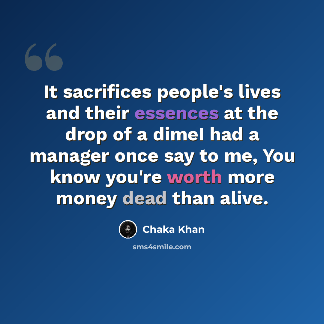 “It sacrifices people's lives and their essences at the drop of a dimeI had a manager once say to me, You know you're worth more money dead than alive.” quote by Chaka Khan