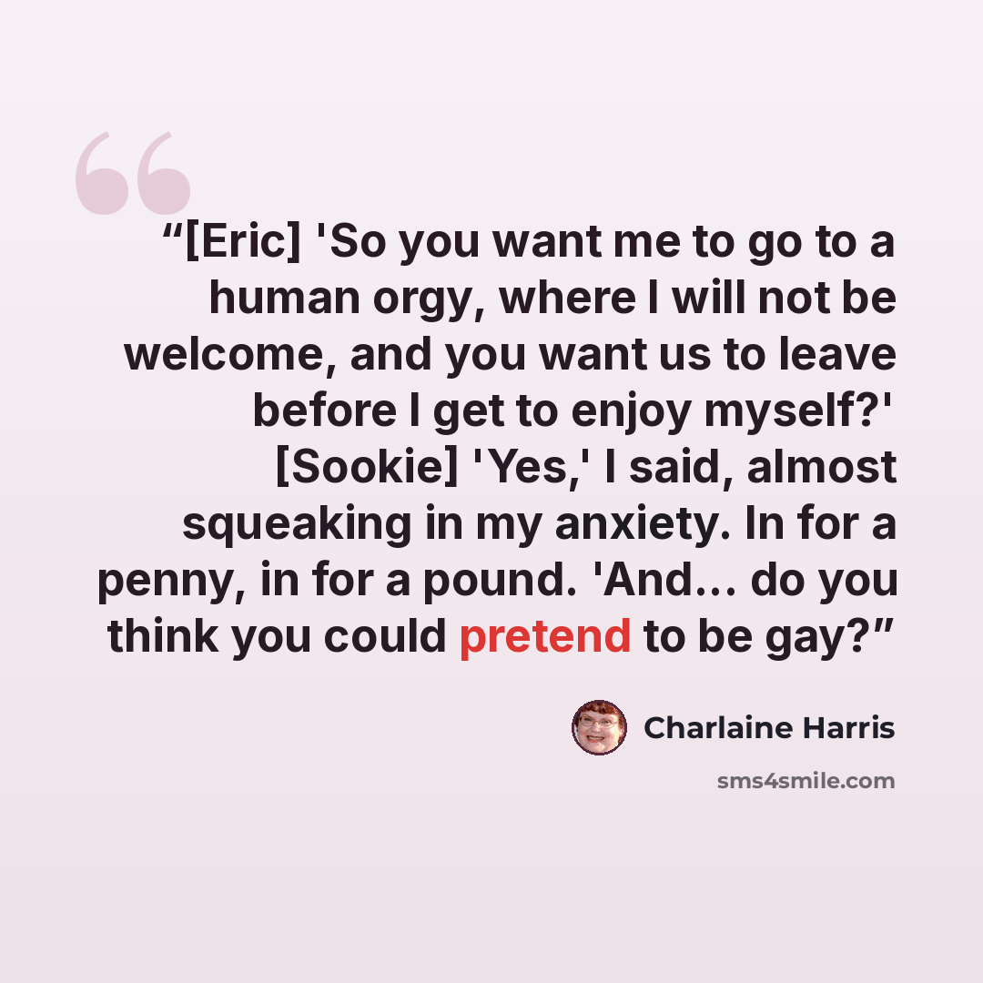 “[Eric] 'So you want me to go to a human orgy, where I will not be welcome, and you want us to leave before I get to enjoy myself?' [Sookie] 'Yes,' I said, almost squeaking in my anxiety. In for a penny, in for a pound. 'And... do you think you could pretend to be gay?” quote by Charlaine Harris