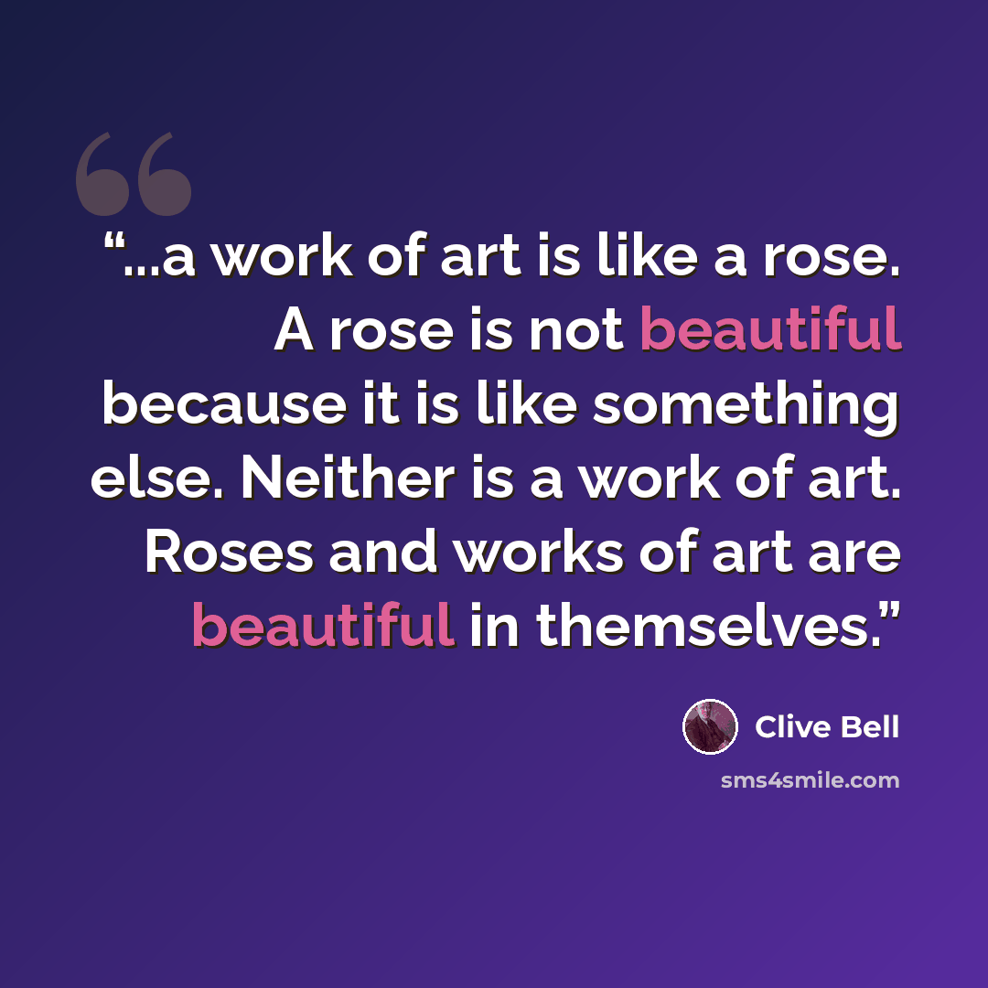 “...a work of art is like a rose. A rose is not beautiful because it is like something else. Neither is a work of art. Roses and works of art are beautiful in themselves.” quote by Clive Bell