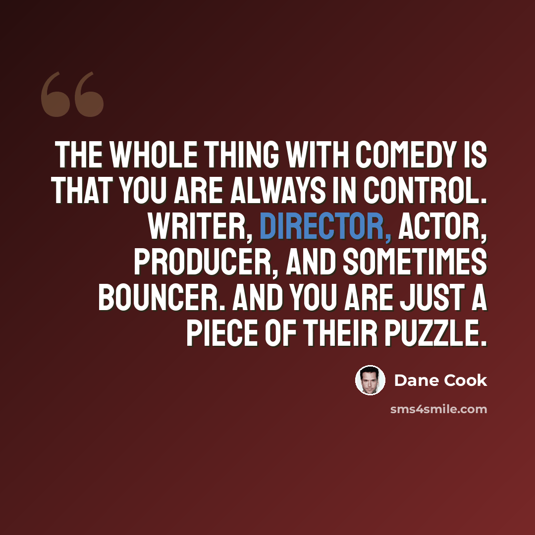 “The whole thing with comedy is that you are always in control. Writer, director, actor, producer, and sometimes bouncer. And you are just a piece of their puzzle.” quote by Dane Cook
