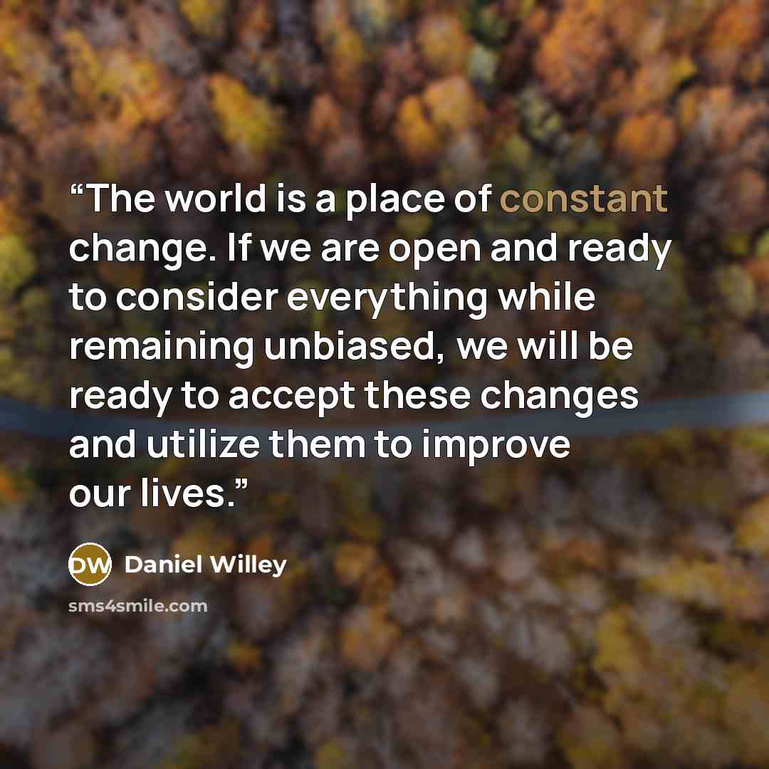 “The world is a place of constant change. If we are open and ready to consider everything while remaining unbiased, we will be ready to accept these changes and utilize them to improve our lives.” quote by Daniel Willey