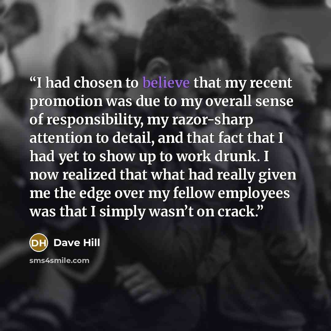 “I had chosen to believe that my recent promotion was due to my overall sense of responsibility, my razor-sharp attention to detail, and that fact that I had yet to show up to work drunk. I now realized that what had really given me the edge over my fellow employees was that I simply wasn’t on crack.” quote by Dave Hill