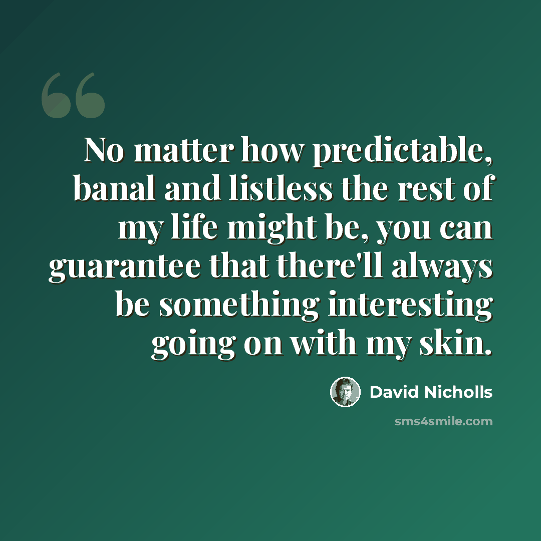 “No matter how predictable, banal and listless the rest of my life might be, you can guarantee that there'll always be something interesting going on with my skin.” quote by David Nicholls