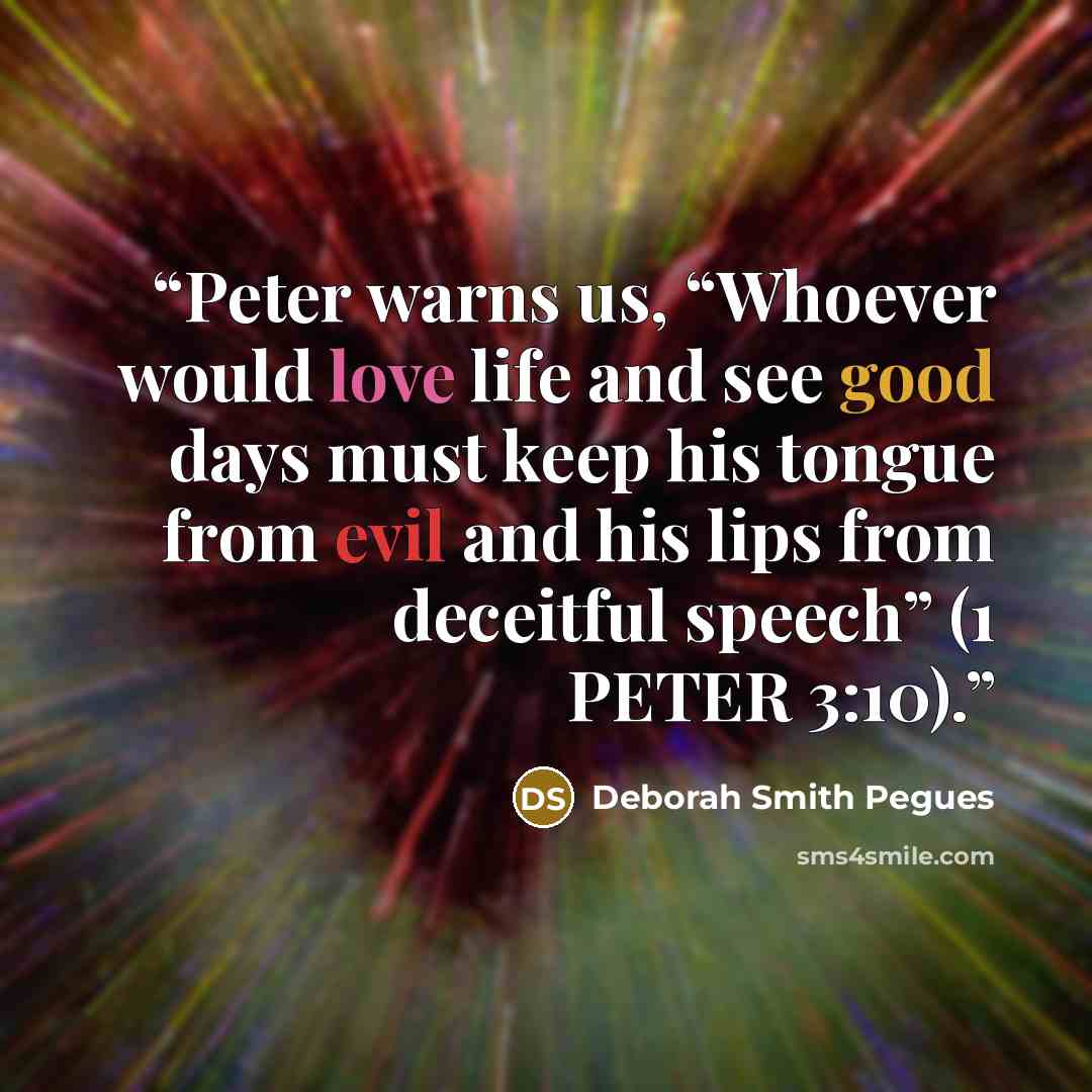 “Peter warns us, “Whoever would love life and see good days must keep his tongue from evil and his lips from deceitful speech” (1 PETER 3:10).” quote by Deborah Smith Pegues