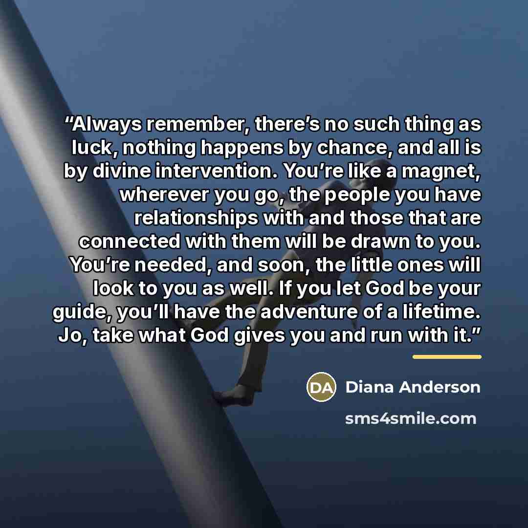 “Always remember, there’s no such thing as luck, nothing happens by chance, and all is by divine intervention. You’re like a magnet, wherever you go, the people you have relationships with and those that are connected with them will be drawn to you. You’re needed, and soon, the little ones will…” quote by Diana Anderson