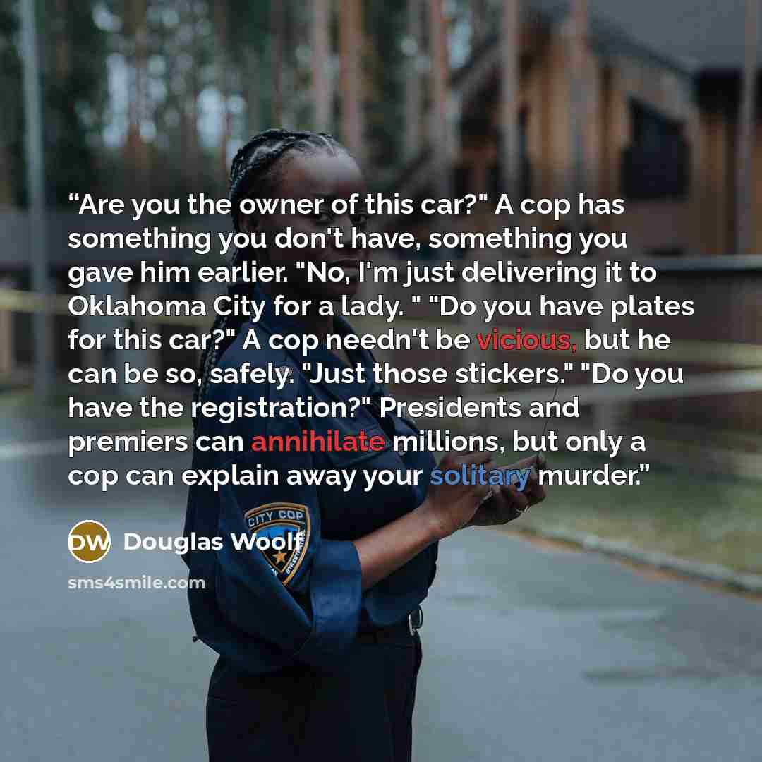 “Are you the owner of this car?" A cop has something you don't have, something you gave him earlier. "No, I'm just delivering it to Oklahoma City for a lady. " "Do you have plates for this car?" A cop needn't be vicious, but he can be so, safely. "Just those stickers." "Do you have the…” quote by Douglas Woolf