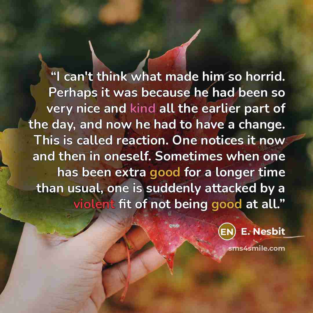 “I can't think what made him so horrid. Perhaps it was because he had been so very nice and kind all the earlier part of the day, and now he had to have a change. This is called reaction. One notices it now and then in oneself. Sometimes when one has been extra good for a longer time than usual…” quote by E. Nesbit