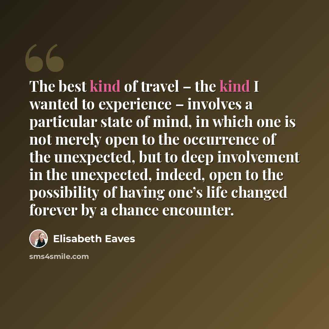 “The best kind of travel – the kind I wanted to experience – involves a particular state of mind, in which one is not merely open to the occurrence of the unexpected, but to deep involvement in the unexpected, indeed, open to the possibility of having one’s life changed forever by a chance encounter.” quote by Elisabeth Eaves