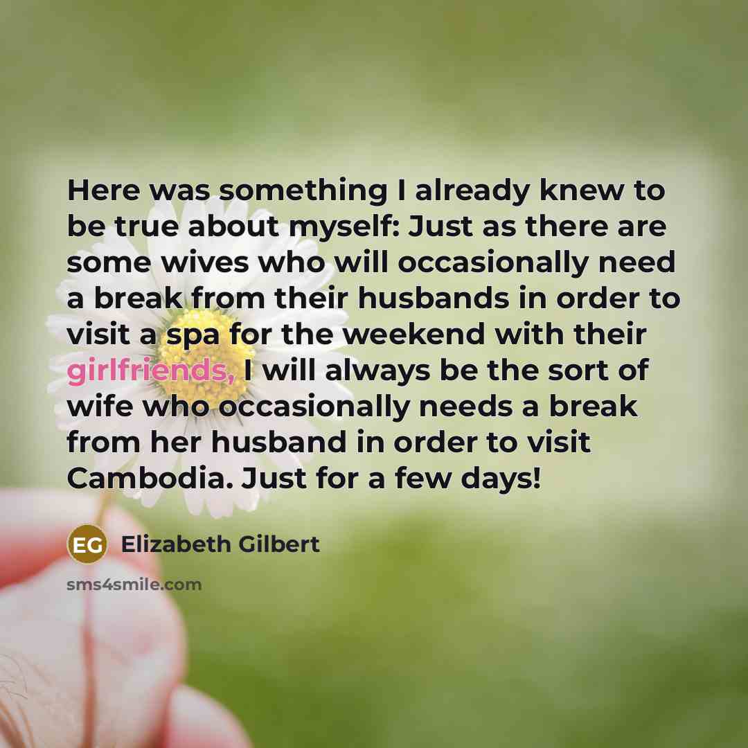 “Here was something I already knew to be true about myself: Just as there are some wives who will occasionally need a break from their husbands in order to visit a spa for the weekend with their girlfriends, I will always be the sort of wife who occasionally needs a break from her husband in order…” quote by Elizabeth Gilbert