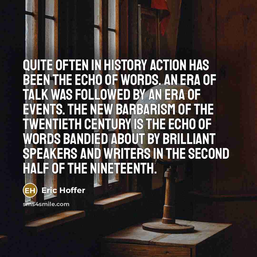 “Quite often in history action has been the echo of words. An era of talk was followed by an era of events. The new barbarism of the twentieth century is the echo of words bandied about by brilliant speakers and writers in the second half of the nineteenth.” quote by Eric Hoffer