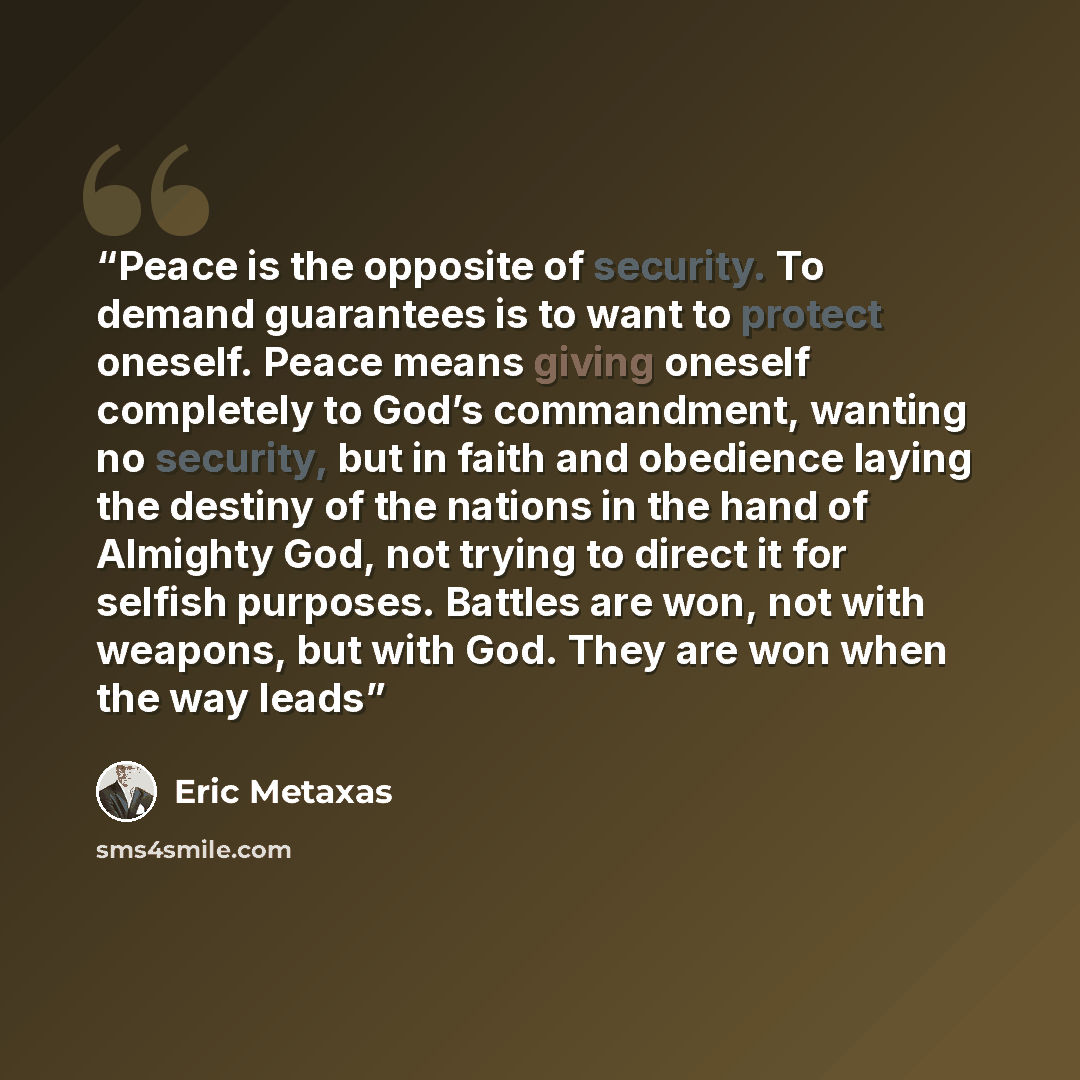 “Peace is the opposite of security. To demand guarantees is to want to protect oneself. Peace means giving oneself completely to God’s commandment, wanting no security, but in faith and obedience laying the destiny of the nations in the hand of Almighty God, not trying to direct it for selfish…” quote by Eric Metaxas