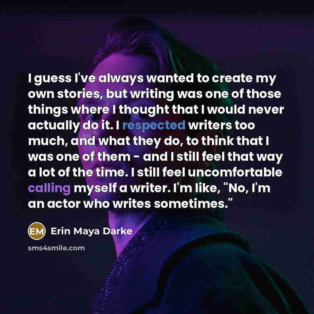 “I guess I've always wanted to create my own stories, but writing was one of those things where I thought that I would never actually do it. I respected writers too much, and what they do, to think that I was one of them - and I still feel that way a lot of the time. I still feel uncomfortable…” quote by Erin Maya Darke