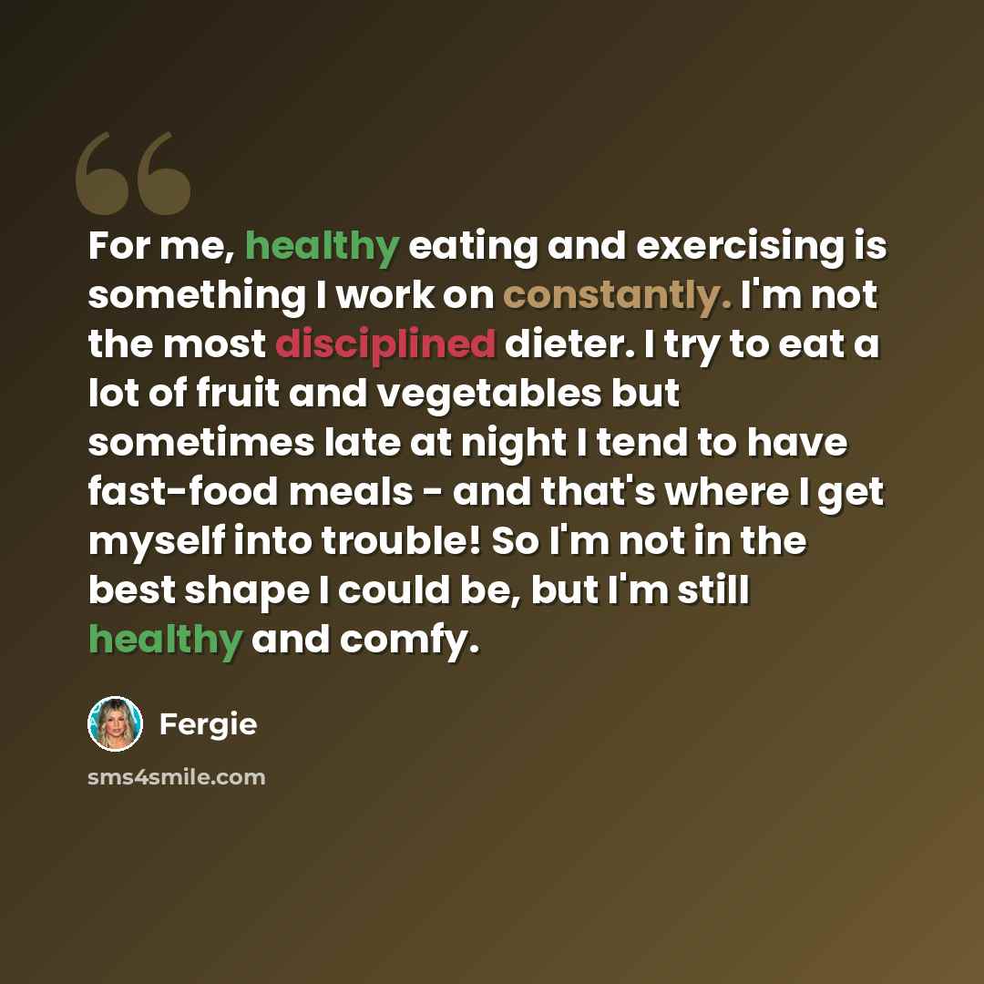 “For me, healthy eating and exercising is something I work on constantly. I'm not the most disciplined dieter. I try to eat a lot of fruit and vegetables but sometimes late at night I tend to have fast-food meals - and that's where I get myself into trouble! So I'm not in the best shape I could be…” quote by Fergie