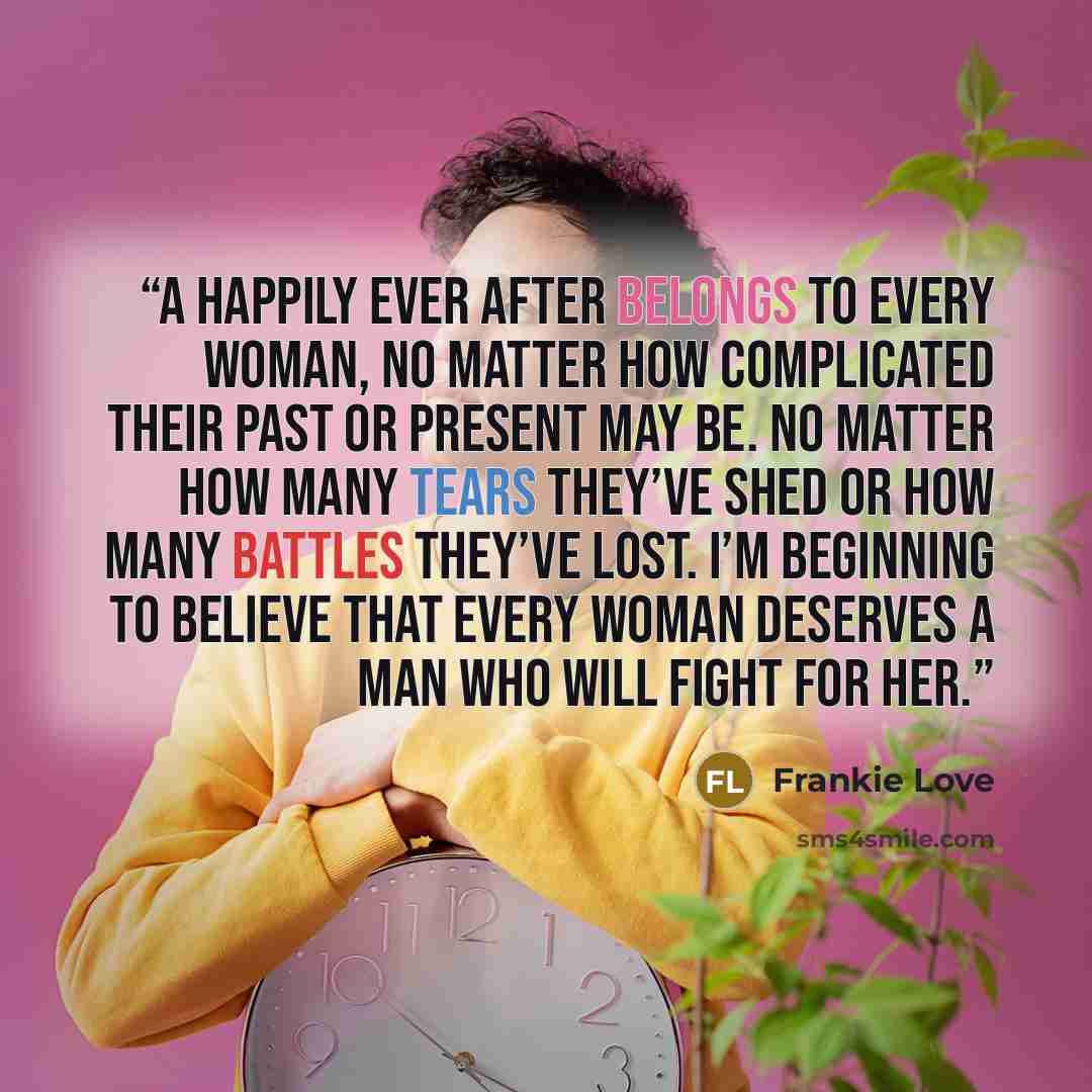 “A happily ever after belongs to every woman, no matter how complicated their past or present may be. No matter how many tears they’ve shed or how many battles they’ve lost. I’m beginning to believe that every woman deserves a man who will fight for her.” quote by Frankie Love