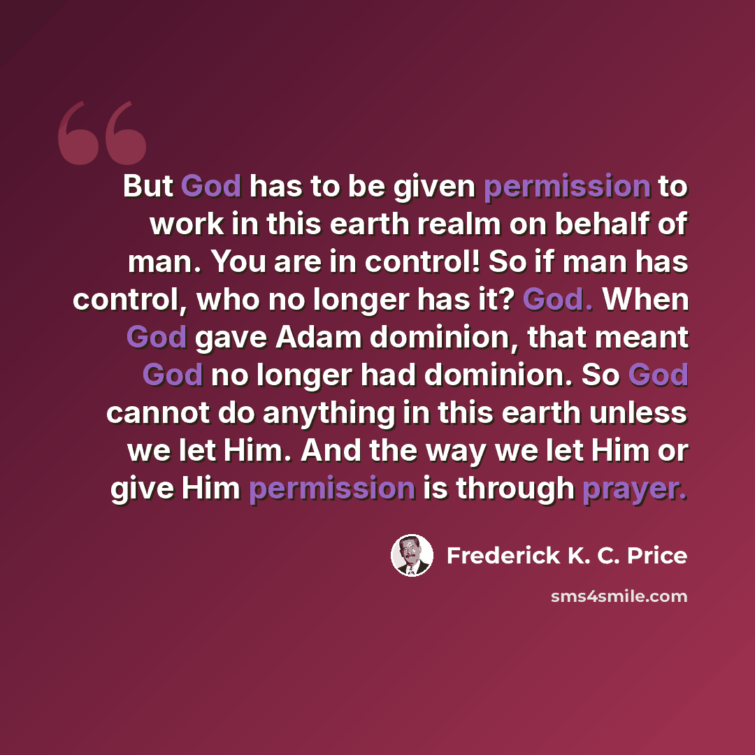 “But God has to be given permission to work in this earth realm on behalf of man. You are in control! So if man has control, who no longer has it? God. When God gave Adam dominion, that meant God no longer had dominion. So God cannot do anything in this earth unless we let Him. And the way we let…” quote by Frederick K. C. Price