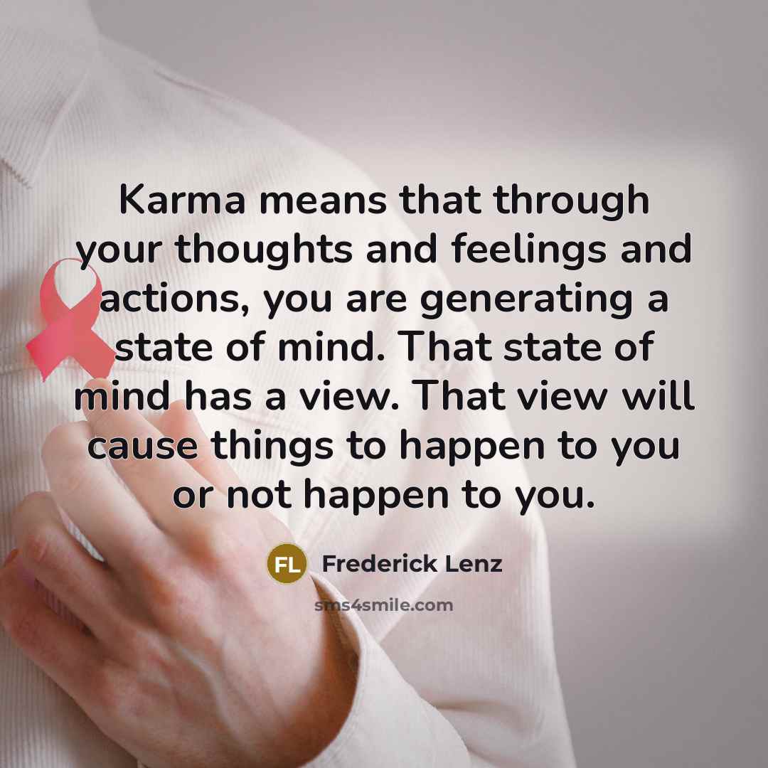 “Karma means that through your thoughts and feelings and actions, you are generating a state of mind. That state of mind has a view. That view will cause things to happen to you or not happen to you.” quote by Frederick Lenz