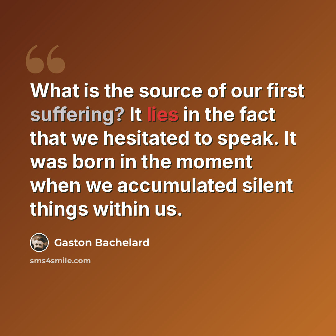 “What is the source of our first suffering? It lies in the fact that we hesitated to speak. It was born in the moment when we accumulated silent things within us.” quote by Gaston Bachelard