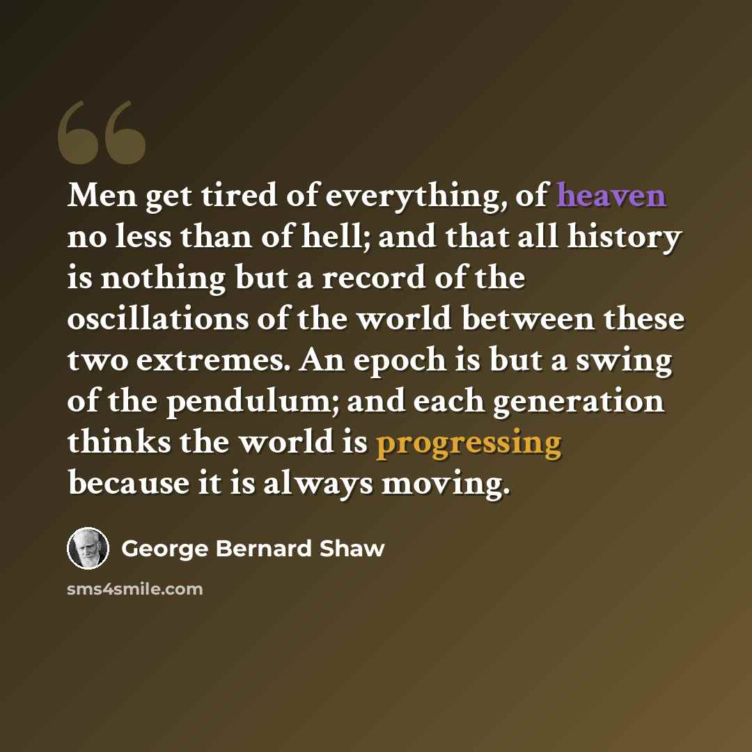 “Men get tired of everything, of heaven no less than of hell; and that all history is nothing but a record of the oscillations of the world between these two extremes. An epoch is but a swing of the pendulum; and each generation thinks the world is progressing because it is always moving.” quote by George Bernard Shaw