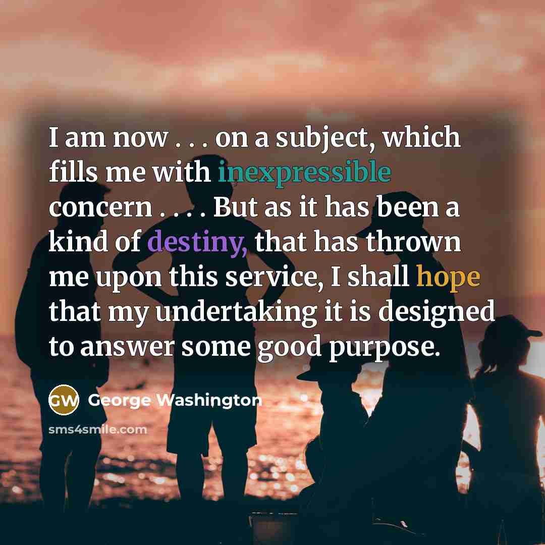“I am now . . . on a subject, which fills me with inexpressible concern . . . . But as it has been a kind of destiny, that has thrown me upon this service, I shall hope that my undertaking it is designed to answer some good purpose.” quote by George Washington