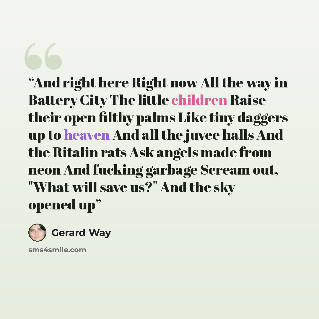 “And right here Right now All the way in Battery City The little children Raise their open filthy palms Like tiny daggers up to heaven And all the juvee halls And the Ritalin rats Ask angels made from neon And fucking garbage Scream out, "What will save us?" And the sky opened up” quote by Gerard Way