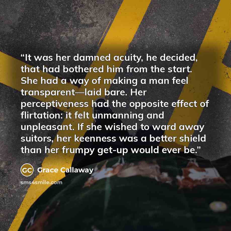 “It was her damned acuity, he decided, that had bothered him from the start. She had a way of making a man feel transparent—laid bare. Her perceptiveness had the opposite effect of flirtation: it felt unmanning and unpleasant. If she wished to ward away suitors, her keenness was a better shield…” quote by Grace Callaway