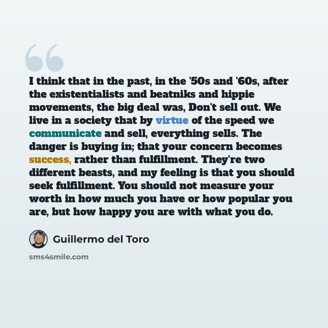 “I think that in the past, in the '50s and '60s, after the existentialists and beatniks and hippie movements, the big deal was, Don't sell out. We live in a society that by virtue of the speed we communicate and sell, everything sells. The danger is buying in; that your concern becomes success…” quote by Guillermo del Toro