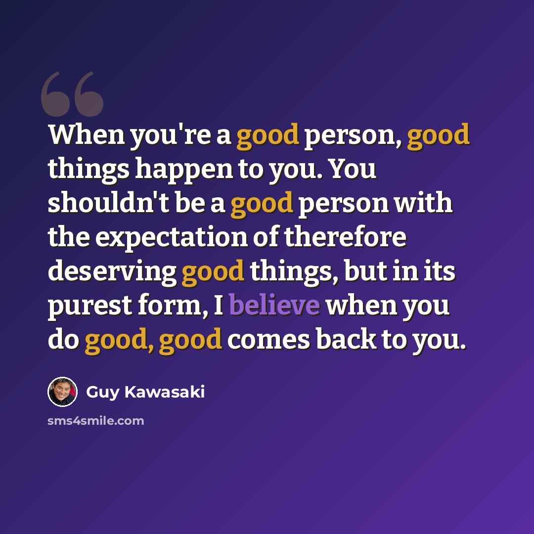 “When you're a good person, good things happen to you. You shouldn't be a good person with the expectation of therefore deserving good things, but in its purest form, I believe when you do good, good comes back to you.” quote by Guy Kawasaki