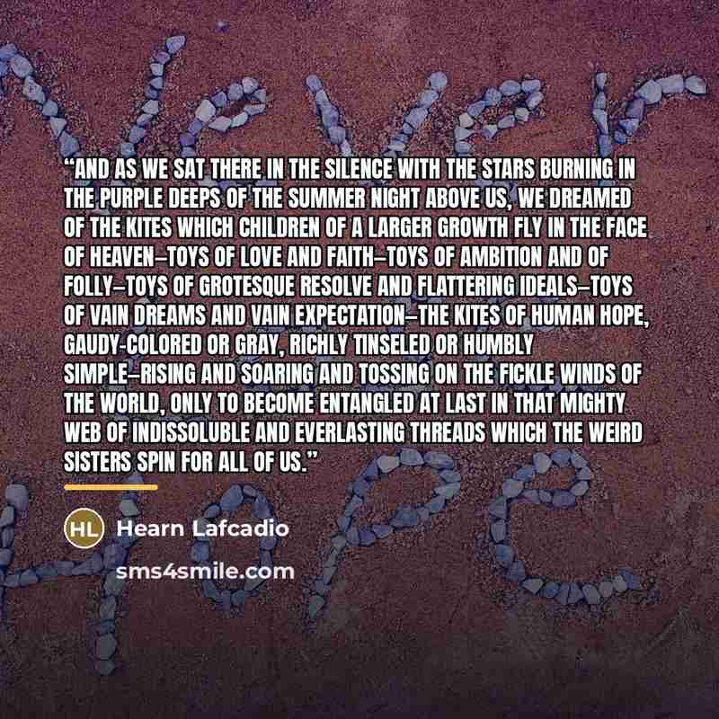 “And as we sat there in the silence with the stars burning in the purple deeps of the summer night above us, we dreamed of the kites which children of a larger growth fly in the face of heaven—toys of love and faith—toys of ambition and of folly—toys of grotesque resolve and flattering ideals—toys…” quote by Hearn Lafcadio